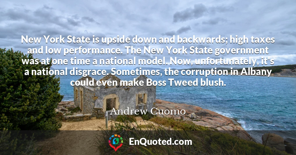 New York State is upside down and backwards; high taxes and low performance. The New York State government was at one time a national model. Now, unfortunately, it's a national disgrace. Sometimes, the corruption in Albany could even make Boss Tweed blush.