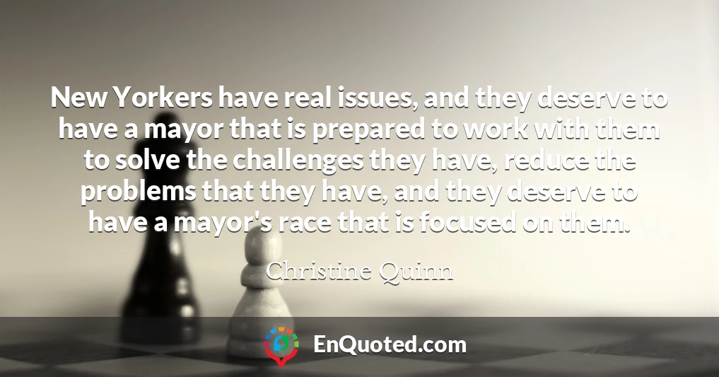 New Yorkers have real issues, and they deserve to have a mayor that is prepared to work with them to solve the challenges they have, reduce the problems that they have, and they deserve to have a mayor's race that is focused on them.