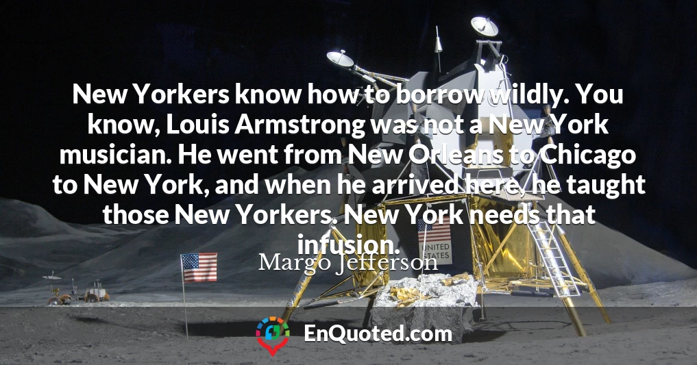 New Yorkers know how to borrow wildly. You know, Louis Armstrong was not a New York musician. He went from New Orleans to Chicago to New York, and when he arrived here, he taught those New Yorkers. New York needs that infusion.