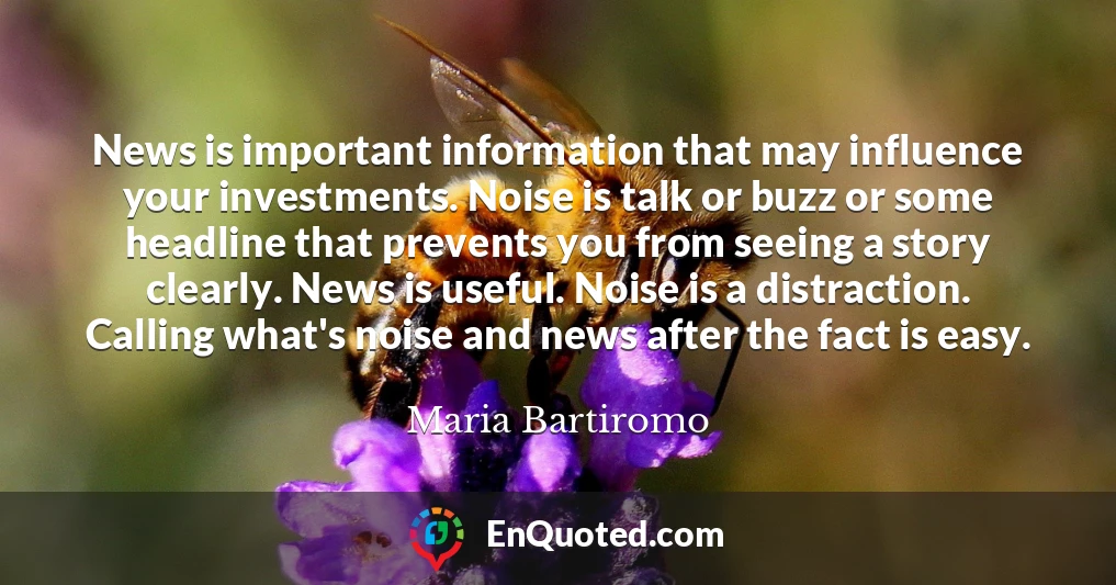 News is important information that may influence your investments. Noise is talk or buzz or some headline that prevents you from seeing a story clearly. News is useful. Noise is a distraction. Calling what's noise and news after the fact is easy.