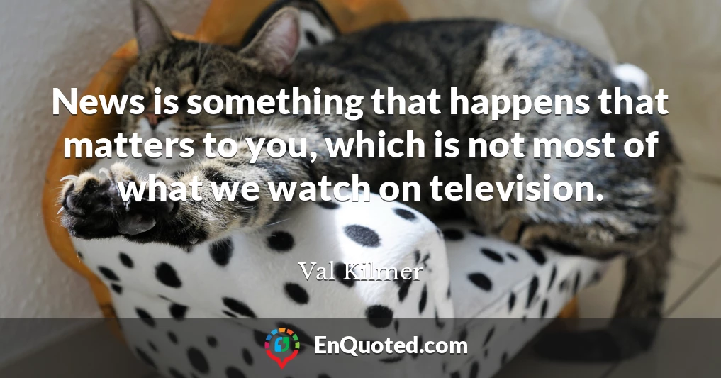 News is something that happens that matters to you, which is not most of what we watch on television.