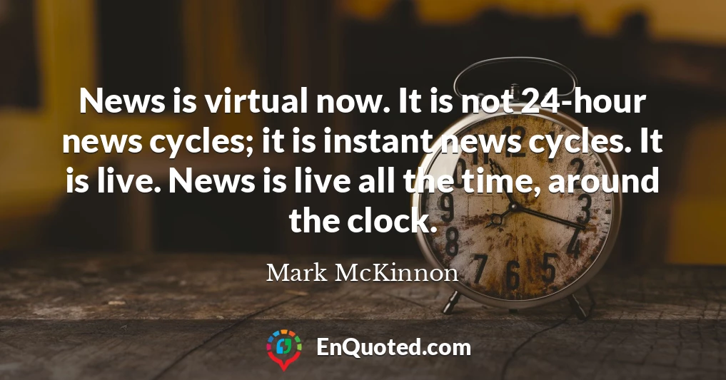 News is virtual now. It is not 24-hour news cycles; it is instant news cycles. It is live. News is live all the time, around the clock.