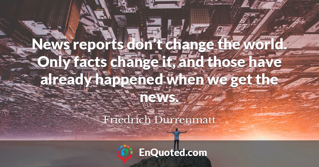 News reports don't change the world. Only facts change it, and those have already happened when we get the news.