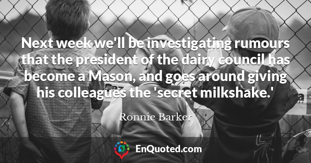 Next week we'll be investigating rumours that the president of the dairy council has become a Mason, and goes around giving his colleagues the 'secret milkshake.'