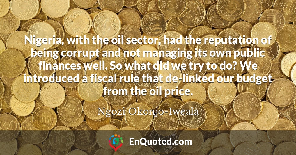 Nigeria, with the oil sector, had the reputation of being corrupt and not managing its own public finances well. So what did we try to do? We introduced a fiscal rule that de-linked our budget from the oil price.