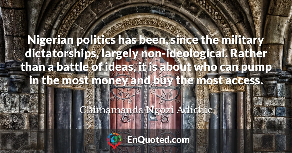 Nigerian politics has been, since the military dictatorships, largely non-ideological. Rather than a battle of ideas, it is about who can pump in the most money and buy the most access.