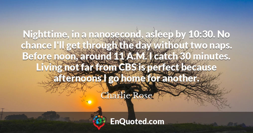 Nighttime, in a nanosecond, asleep by 10:30. No chance I'll get through the day without two naps. Before noon, around 11 A.M. I catch 30 minutes. Living not far from CBS is perfect because afternoons I go home for another.