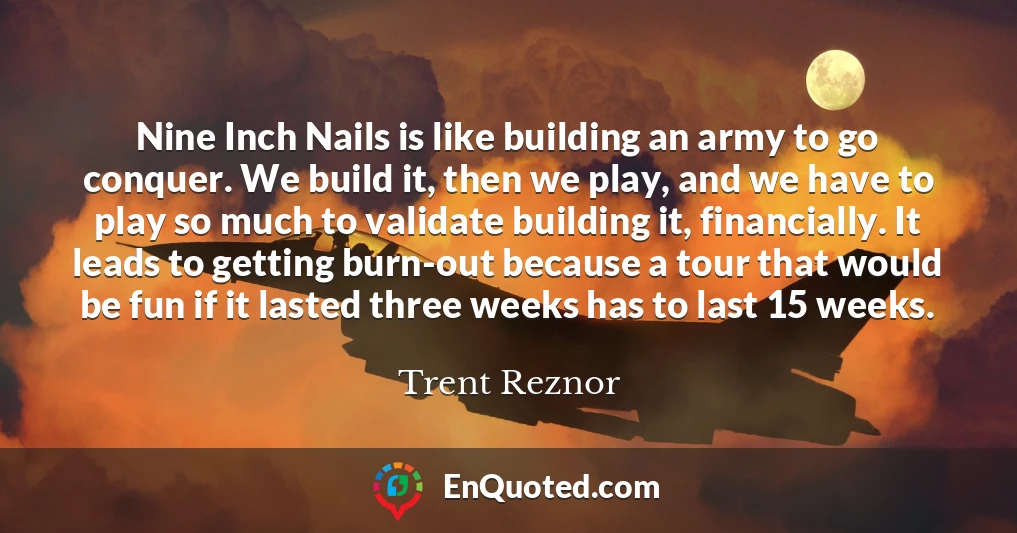 Nine Inch Nails is like building an army to go conquer. We build it, then we play, and we have to play so much to validate building it, financially. It leads to getting burn-out because a tour that would be fun if it lasted three weeks has to last 15 weeks.
