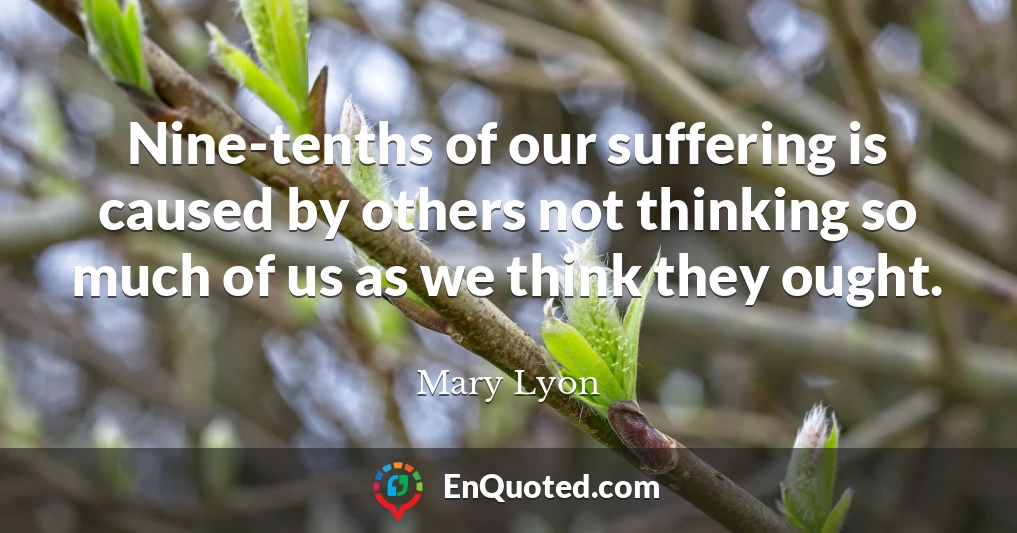 Nine-tenths of our suffering is caused by others not thinking so much of us as we think they ought.