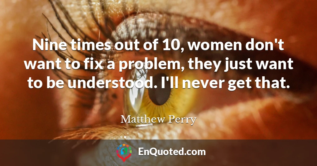 Nine times out of 10, women don't want to fix a problem, they just want to be understood. I'll never get that.