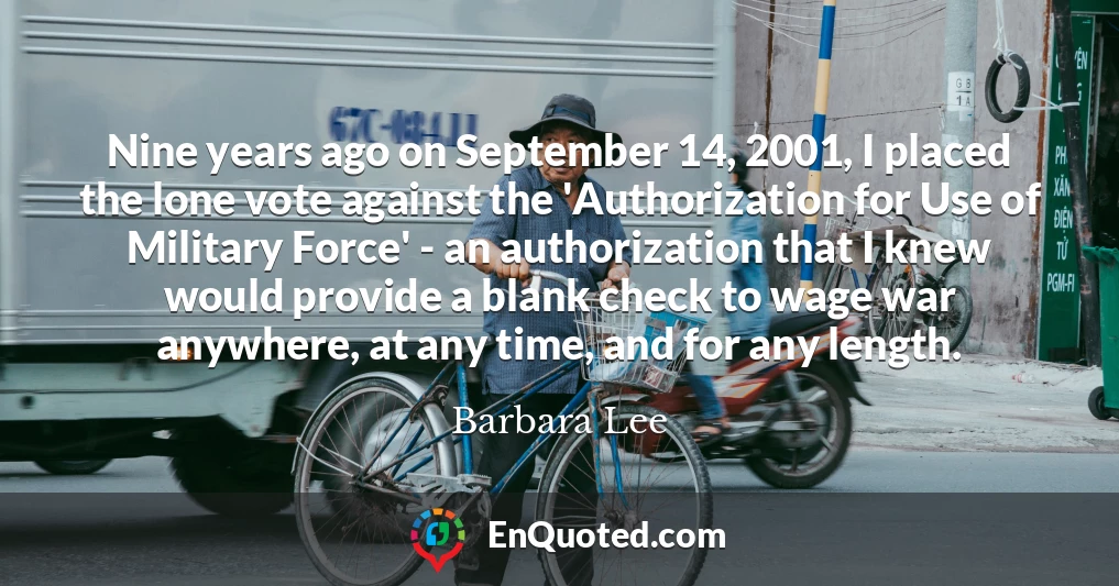 Nine years ago on September 14, 2001, I placed the lone vote against the 'Authorization for Use of Military Force' - an authorization that I knew would provide a blank check to wage war anywhere, at any time, and for any length.