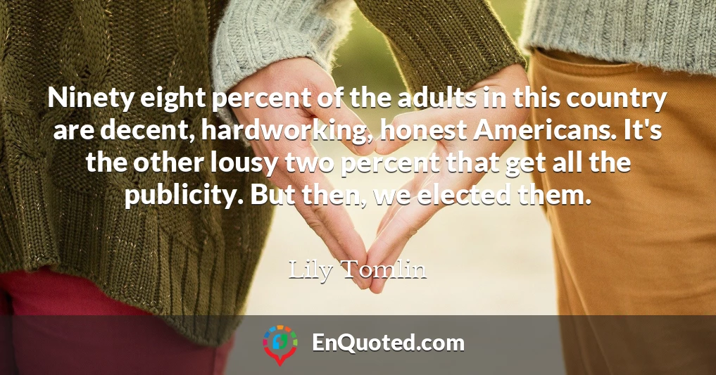 Ninety eight percent of the adults in this country are decent, hardworking, honest Americans. It's the other lousy two percent that get all the publicity. But then, we elected them.