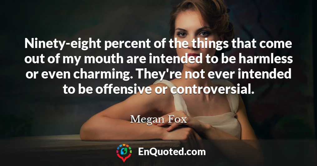 Ninety-eight percent of the things that come out of my mouth are intended to be harmless or even charming. They're not ever intended to be offensive or controversial.