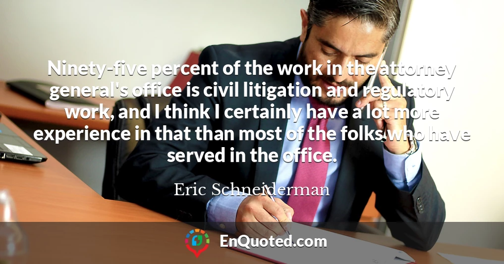 Ninety-five percent of the work in the attorney general's office is civil litigation and regulatory work, and I think I certainly have a lot more experience in that than most of the folks who have served in the office.