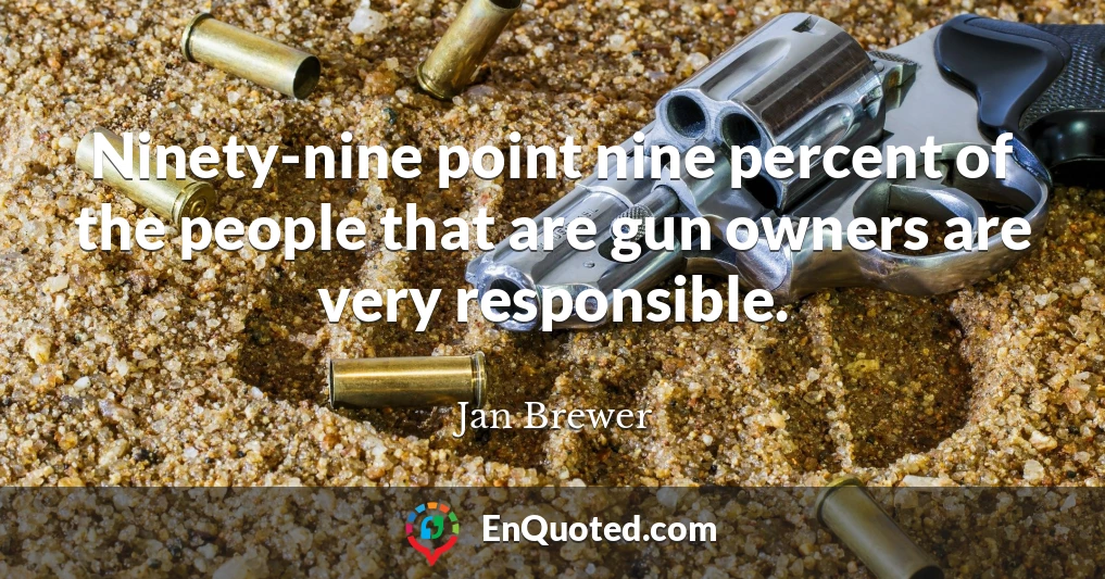 Ninety-nine point nine percent of the people that are gun owners are very responsible.