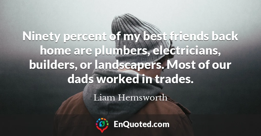Ninety percent of my best friends back home are plumbers, electricians, builders, or landscapers. Most of our dads worked in trades.