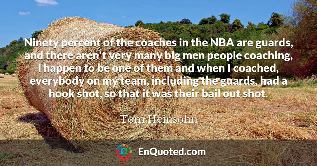 Ninety percent of the coaches in the NBA are guards, and there aren't very many big men people coaching, I happen to be one of them and when I coached, everybody on my team, including the guards, had a hook shot, so that it was their bail out shot.