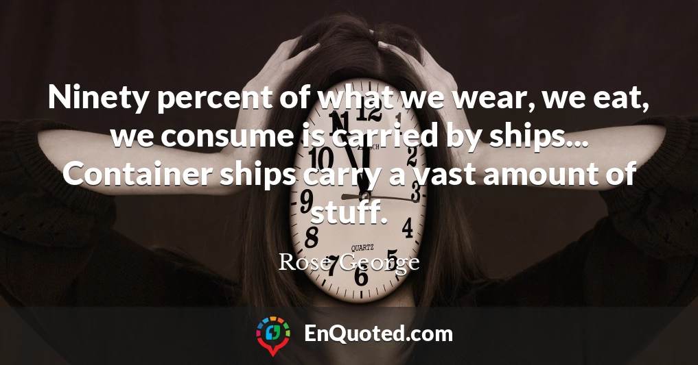 Ninety percent of what we wear, we eat, we consume is carried by ships... Container ships carry a vast amount of stuff.