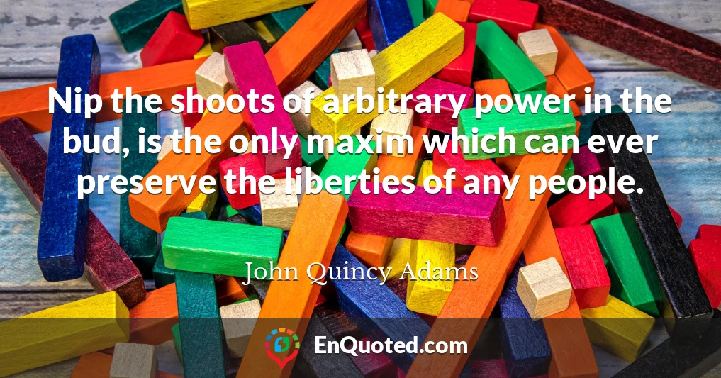 Nip the shoots of arbitrary power in the bud, is the only maxim which can ever preserve the liberties of any people.