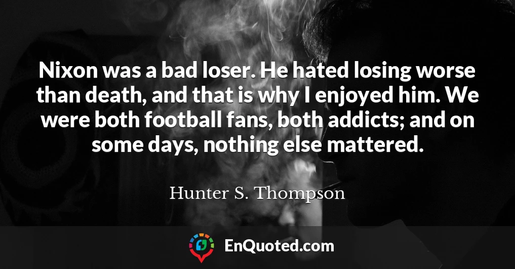 Nixon was a bad loser. He hated losing worse than death, and that is why I enjoyed him. We were both football fans, both addicts; and on some days, nothing else mattered.