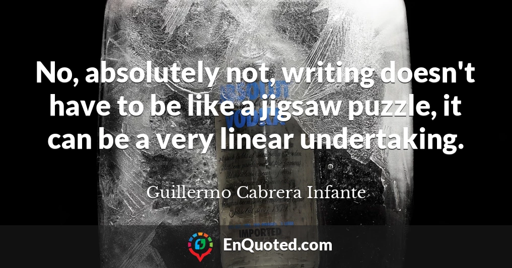 No, absolutely not, writing doesn't have to be like a jigsaw puzzle, it can be a very linear undertaking.