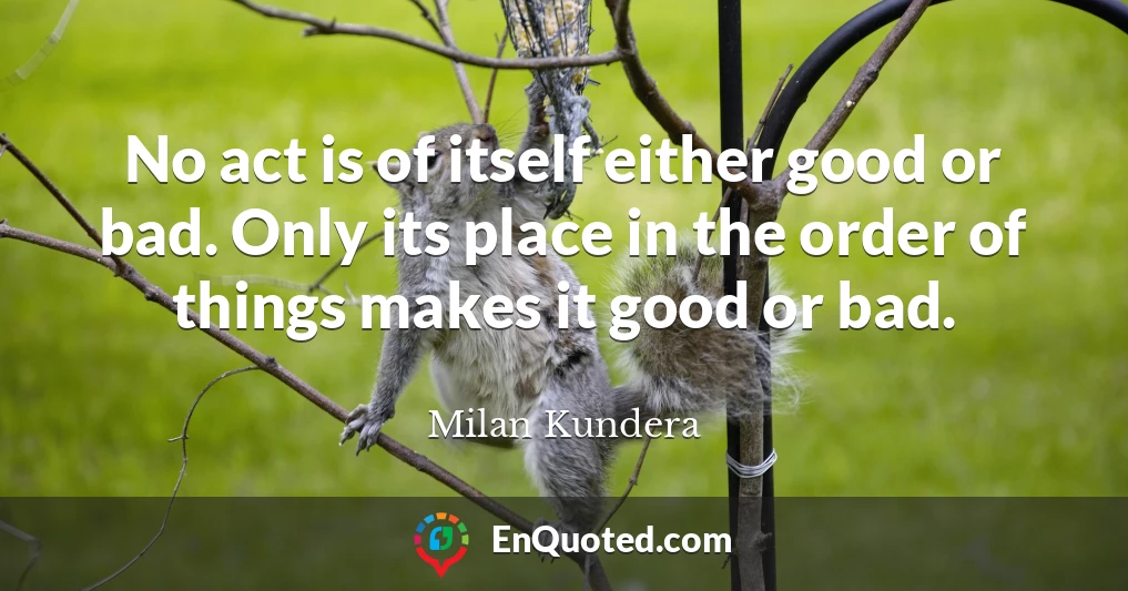 No act is of itself either good or bad. Only its place in the order of things makes it good or bad.