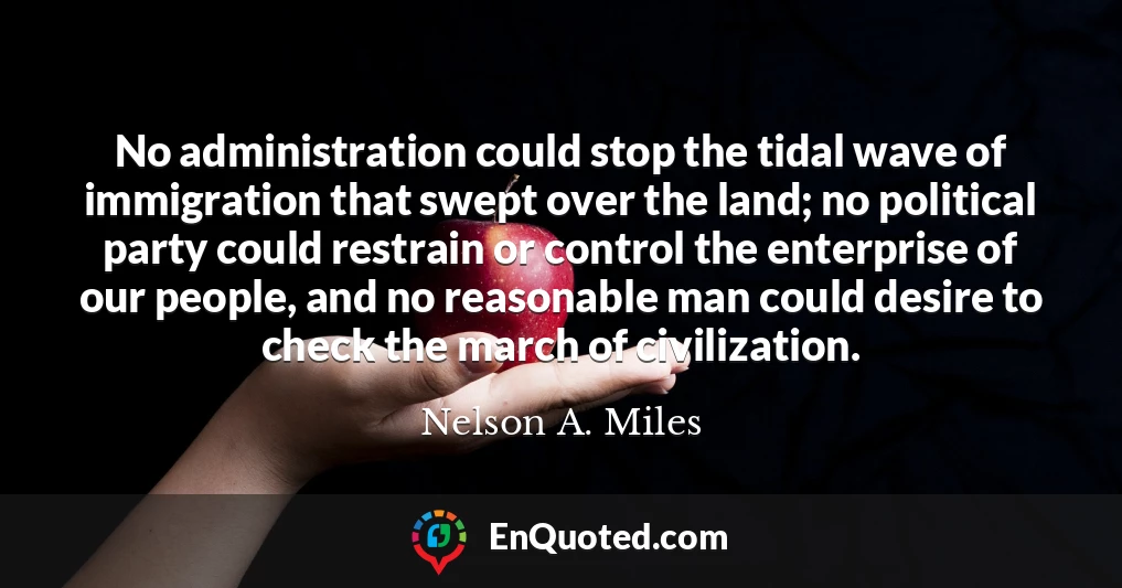 No administration could stop the tidal wave of immigration that swept over the land; no political party could restrain or control the enterprise of our people, and no reasonable man could desire to check the march of civilization.