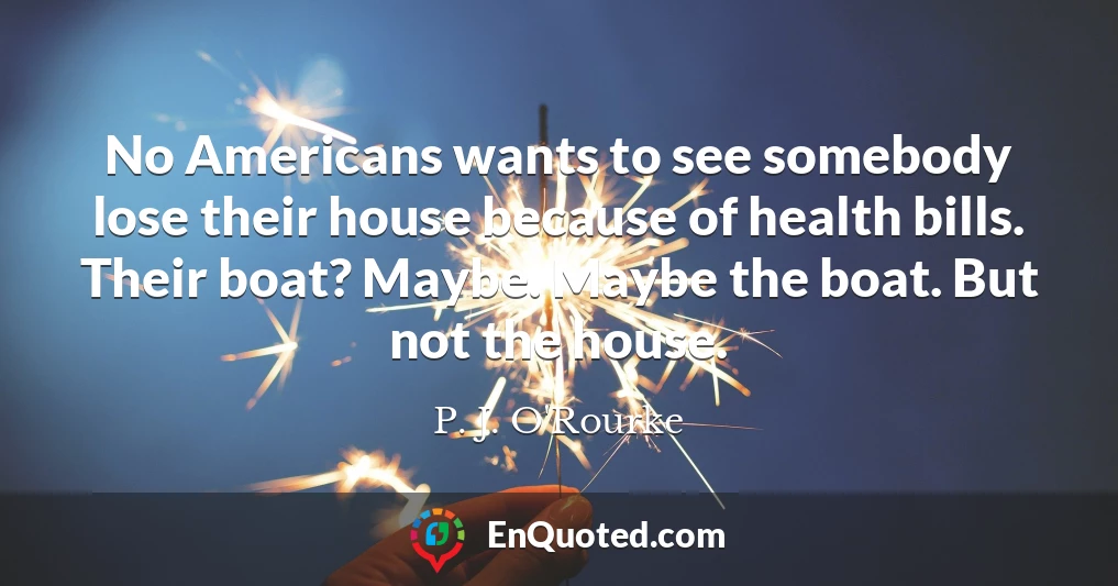 No Americans wants to see somebody lose their house because of health bills. Their boat? Maybe. Maybe the boat. But not the house.
