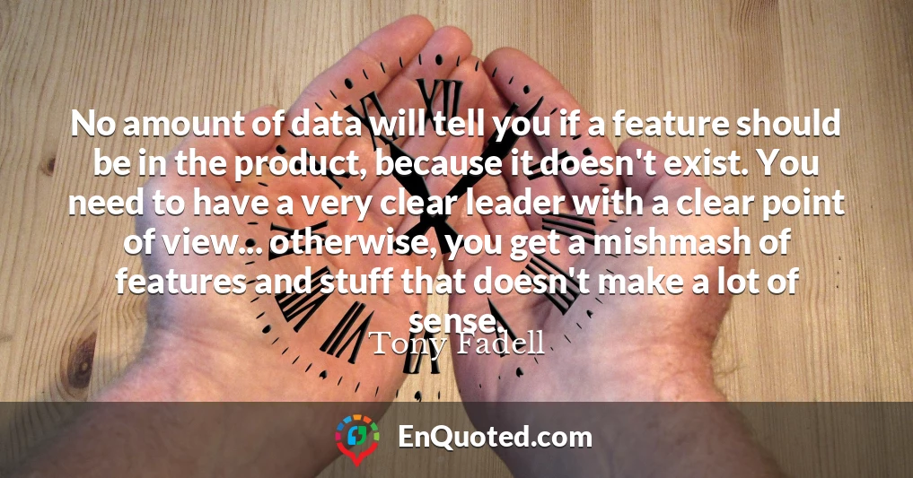 No amount of data will tell you if a feature should be in the product, because it doesn't exist. You need to have a very clear leader with a clear point of view... otherwise, you get a mishmash of features and stuff that doesn't make a lot of sense.