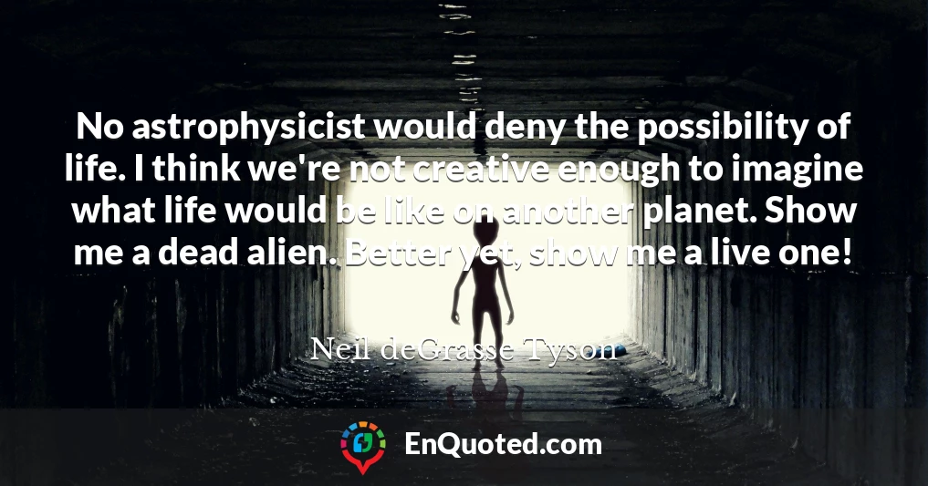 No astrophysicist would deny the possibility of life. I think we're not creative enough to imagine what life would be like on another planet. Show me a dead alien. Better yet, show me a live one!