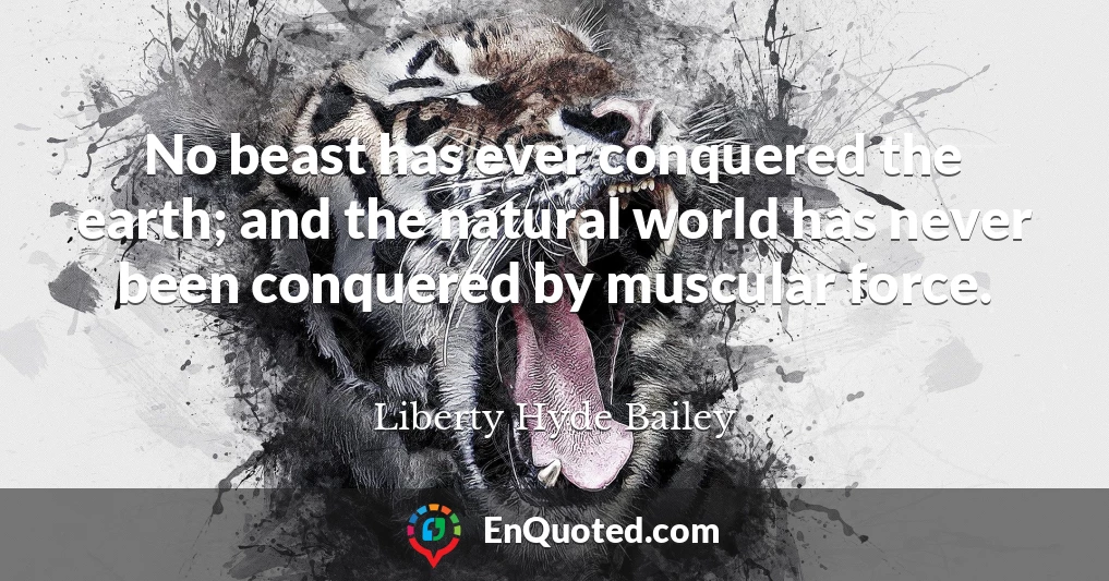 No beast has ever conquered the earth; and the natural world has never been conquered by muscular force.