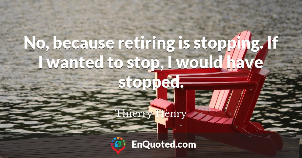 No, because retiring is stopping. If I wanted to stop, I would have stopped.