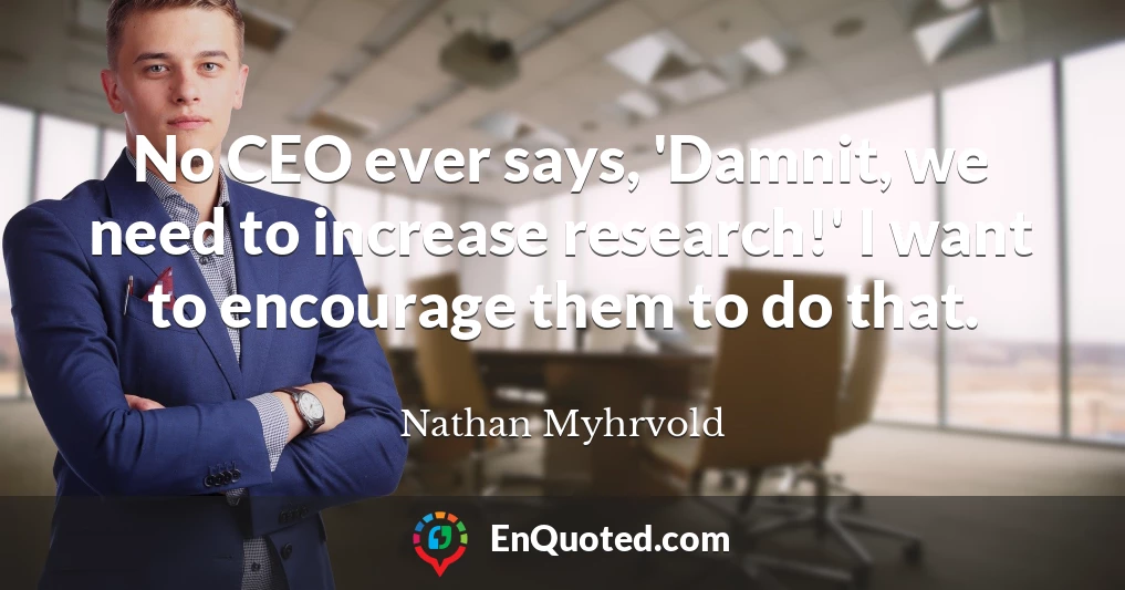 No CEO ever says, 'Damnit, we need to increase research!' I want to encourage them to do that.