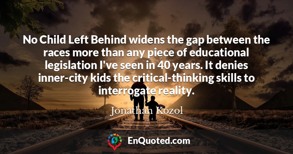 No Child Left Behind widens the gap between the races more than any piece of educational legislation I've seen in 40 years. It denies inner-city kids the critical-thinking skills to interrogate reality.
