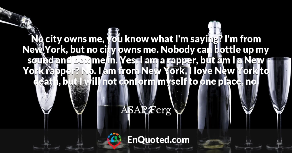 No city owns me, you know what I'm saying? I'm from New York, but no city owns me. Nobody can bottle up my sound and box me in. Yes, I am a rapper, but am I a New York rapper? No. I am from New York, I love New York to death, but I will not conform myself to one place, no.