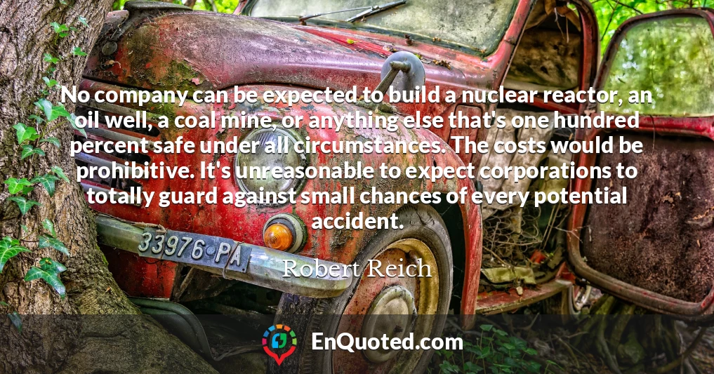 No company can be expected to build a nuclear reactor, an oil well, a coal mine, or anything else that's one hundred percent safe under all circumstances. The costs would be prohibitive. It's unreasonable to expect corporations to totally guard against small chances of every potential accident.