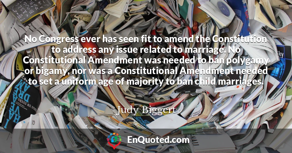 No Congress ever has seen fit to amend the Constitution to address any issue related to marriage. No Constitutional Amendment was needed to ban polygamy or bigamy, nor was a Constitutional Amendment needed to set a uniform age of majority to ban child marriages.
