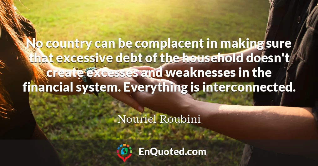 No country can be complacent in making sure that excessive debt of the household doesn't create excesses and weaknesses in the financial system. Everything is interconnected.