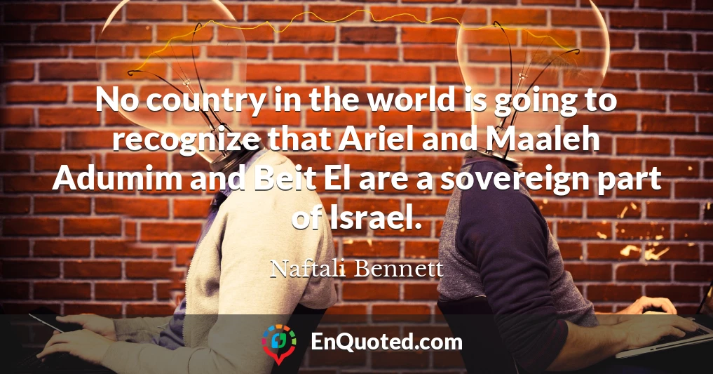 No country in the world is going to recognize that Ariel and Maaleh Adumim and Beit El are a sovereign part of Israel.