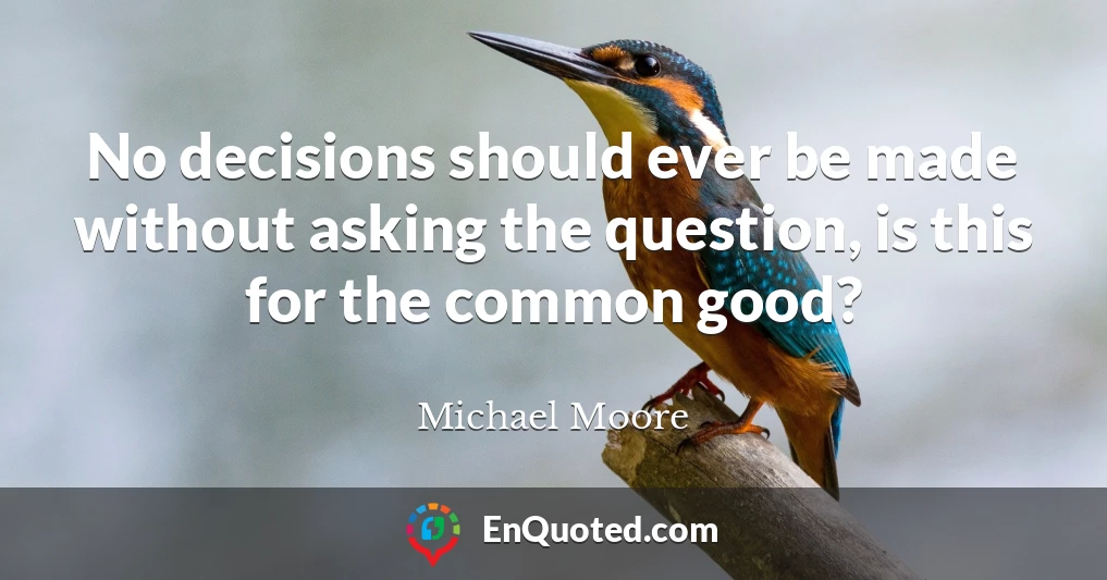 No decisions should ever be made without asking the question, is this for the common good?