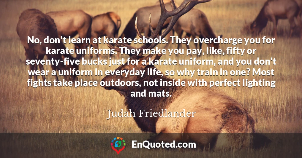 No, don't learn at karate schools. They overcharge you for karate uniforms. They make you pay, like, fifty or seventy-five bucks just for a karate uniform, and you don't wear a uniform in everyday life, so why train in one? Most fights take place outdoors, not inside with perfect lighting and mats.