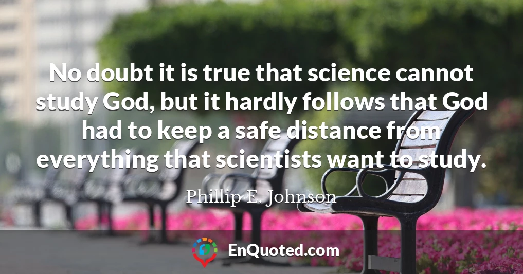 No doubt it is true that science cannot study God, but it hardly follows that God had to keep a safe distance from everything that scientists want to study.