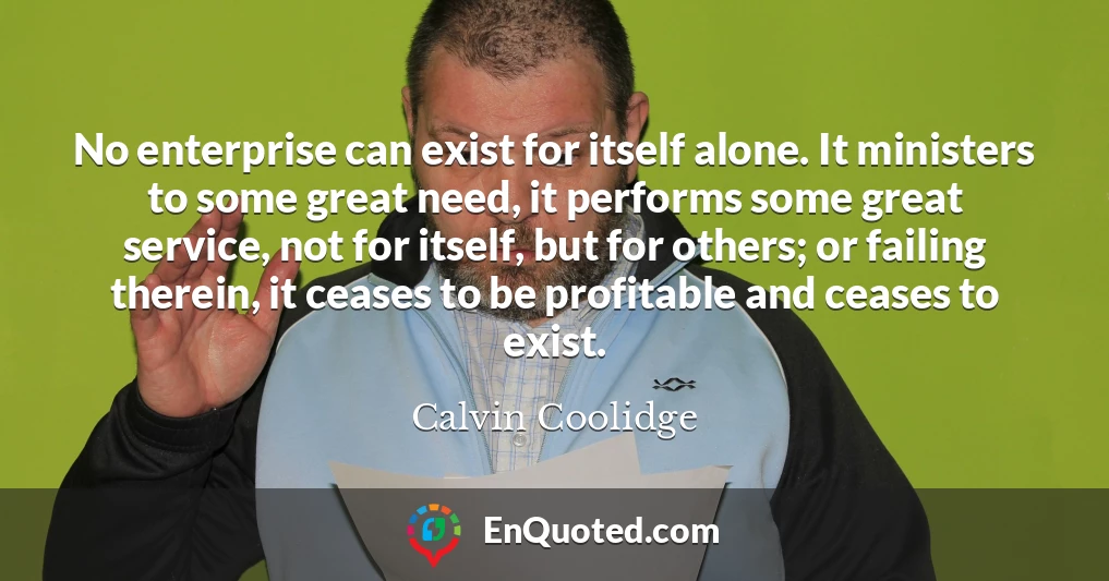 No enterprise can exist for itself alone. It ministers to some great need, it performs some great service, not for itself, but for others; or failing therein, it ceases to be profitable and ceases to exist.