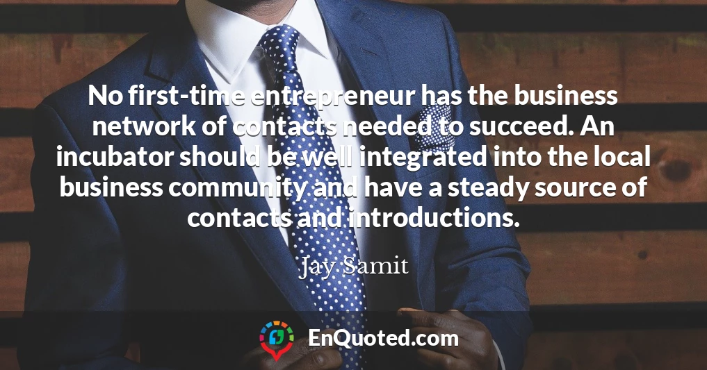 No first-time entrepreneur has the business network of contacts needed to succeed. An incubator should be well integrated into the local business community and have a steady source of contacts and introductions.