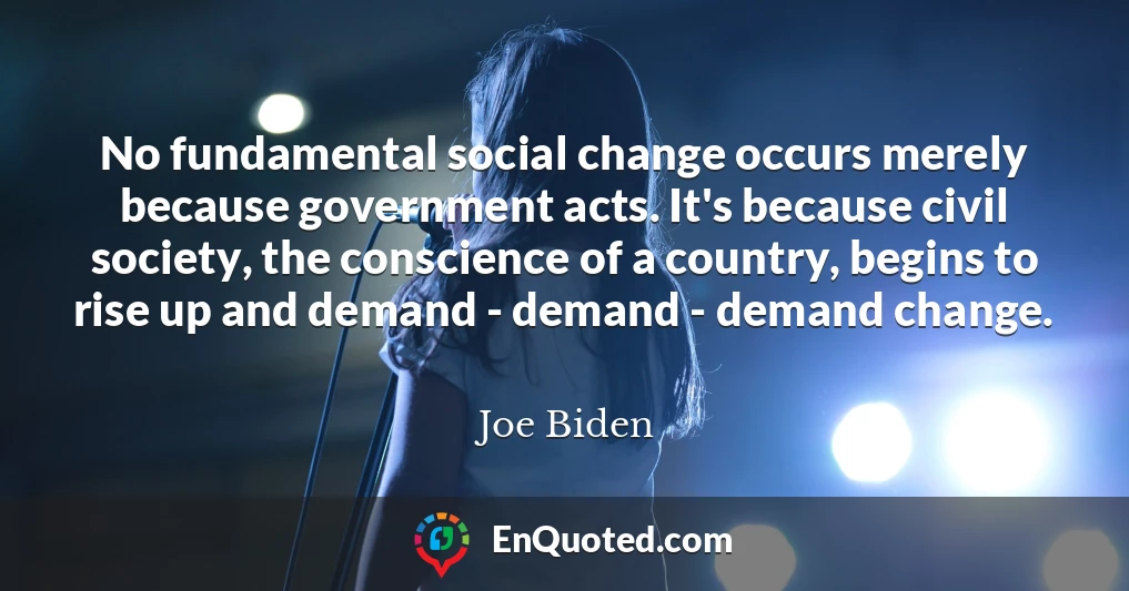 No fundamental social change occurs merely because government acts. It's because civil society, the conscience of a country, begins to rise up and demand - demand - demand change.