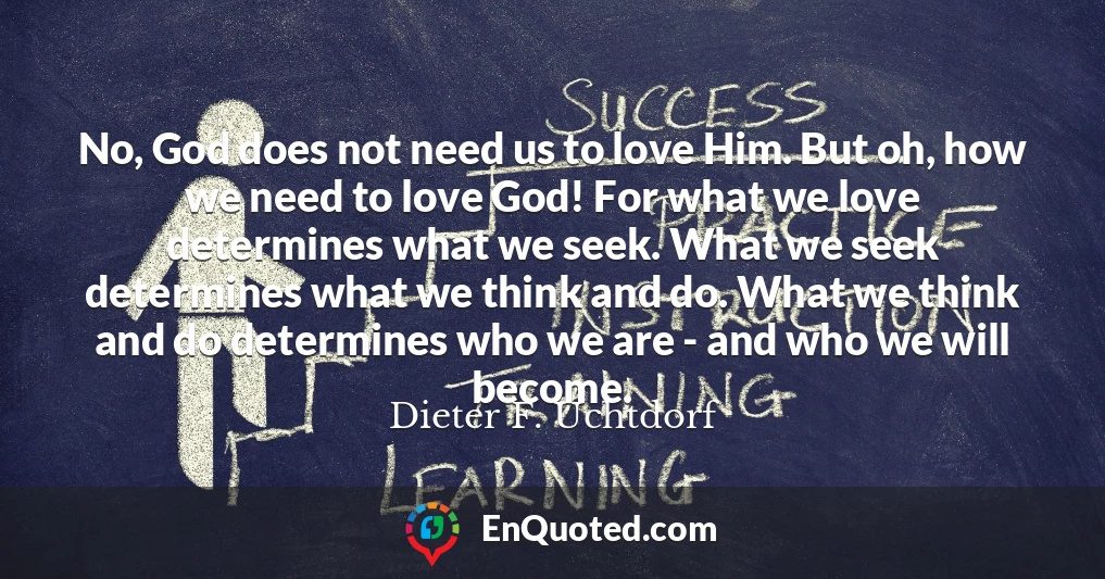 No, God does not need us to love Him. But oh, how we need to love God! For what we love determines what we seek. What we seek determines what we think and do. What we think and do determines who we are - and who we will become.