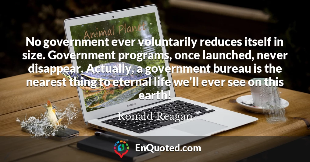 No government ever voluntarily reduces itself in size. Government programs, once launched, never disappear. Actually, a government bureau is the nearest thing to eternal life we'll ever see on this earth!