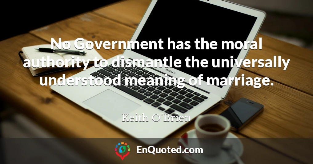 No Government has the moral authority to dismantle the universally understood meaning of marriage.