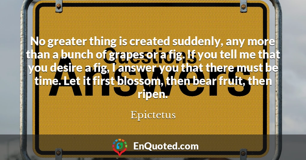 No greater thing is created suddenly, any more than a bunch of grapes or a fig. If you tell me that you desire a fig, I answer you that there must be time. Let it first blossom, then bear fruit, then ripen.