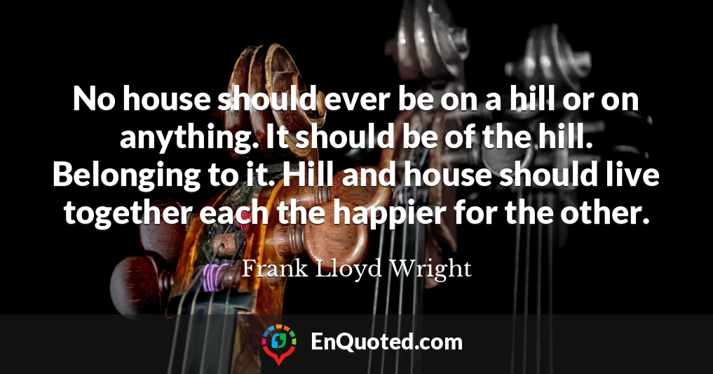 No house should ever be on a hill or on anything. It should be of the hill. Belonging to it. Hill and house should live together each the happier for the other.